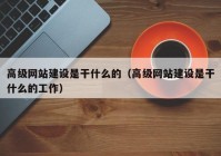 高级网站建设是干什么的（高级网站建设是干什么的工作）