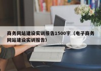 商务网站建设实训报告1500字（电子商务网站建设实训报告）