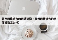 苏州网络销售的网站建设（苏州网络销售的网站建设怎么样）