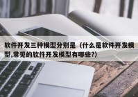 软件开发三种模型分别是（什么是软件开发模型,常见的软件开发模型有哪些?）