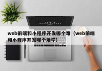 web前端和小程序开发哪个难（web前端和小程序开发哪个难学）