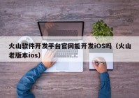 火山软件开发平台官网能开发iOS吗（火山老版本ios）