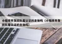 小程序开发团队是认证的主体吗（小程序开发团队是认证的主体吗）