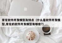 常见软件开发模型及特点（什么是软件开发模型,常见的软件开发模型有哪些?）